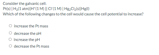 Consider the galvanic cell:
Pt(s) | H2(1 atm)|H*(1 M) || CI(1 M) | H82CII2(s)|Hg(1)
Which of the following changes to the cell would cause the cell potential to increase?
O increase the Pt mass
decrease the pH
O increase the pH
O decrease the Pt mass
