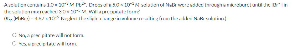 A solution contains 1.0 × 10-3 M Pb2*. Drops of a 5.0 x 10-1M solution of NaBr were added through a microburet until the [Br ] in
the solution mix reached 3.0 x 10-5 M. Will a precipitate form?
(Ksp (PbBr2) = 4.67 x 10-6 Neglect the slight change in volume resulting from the added NaBr solution.)
No, a precipitate will not form.
O Yes, a precipitate will form.
