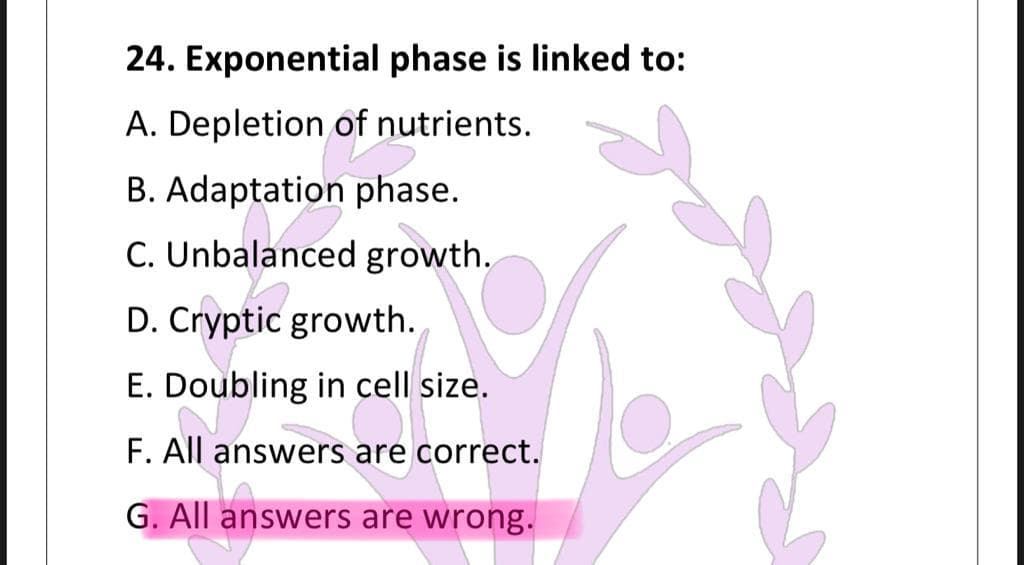 24. Exponential phase is linked to:
A. Depletion of nutrients.
B. Adaptation phase.
C. Unbalanced growth.
D. Cryptic growth.
E. Doubling in cell size.
F. All answers are correct.
G. All answers are wrong.