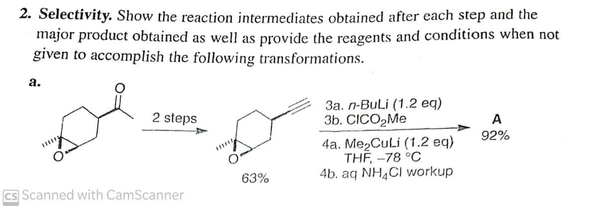 2. Selectivity. Show the reaction intermediates obtained after each step and the
major product obtained as well as provide the reagents and conditions when not
given to accomplish the following transformations.
а.
За. п-BULI (1.2 eq)
Зb. CICOMe
2 steps
A
92%
4a. Me2CuLi (1.2 eq)
THF, -78 °C
4b. aq NH4CI workup
63%
Cs Scanned with CamScanner
