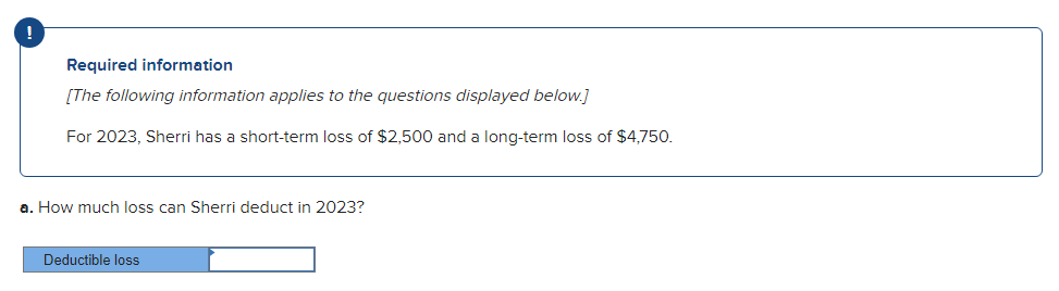 !
Required information
[The following information applies to the questions displayed below.]
For 2023, Sherri has a short-term loss of $2,500 and a long-term loss of $4,750.
a. How much loss can Sherri deduct in 2023?
Deductible loss