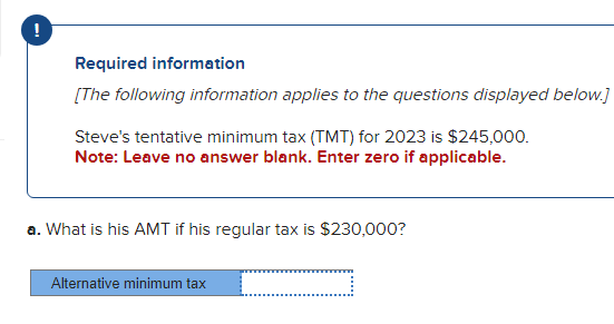 Required information
[The following information applies to the questions displayed below.]
Steve's tentative minimum tax (TMT) for 2023 is $245,000.
Note: Leave no answer blank. Enter zero if applicable.
a. What is his AMT if his regular tax is $230,000?
Alternative minimum tax