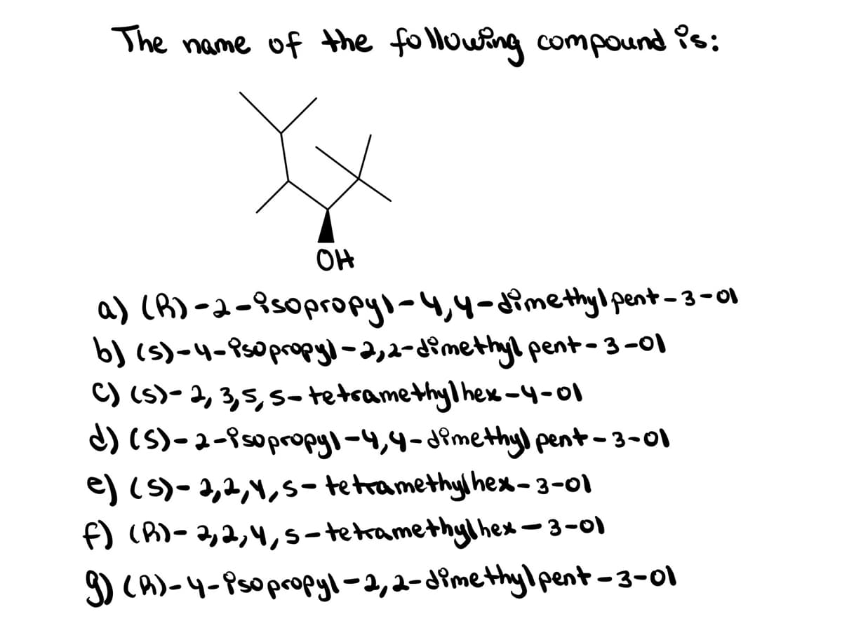 The name of the following compound is:
OH
a) (A)-2-8s0propyl-4,4-aimethylpent-3-01
b) (s)-4-9s0prpyl-2,2-dimethyl pent-3-01
C) (s)- 2, 3,5, s-tetramethyl hex-4-01
d) (S)-a-isopropyl-4,4-dPmethy) pent-3-01
e) (s)-2,2,1,S-tetramethyl hex- 3-01
f) (A)- 2,2,4,s-tetramethyl hex -3-0)
) cA)-4-Psopropyl-2,2-dimethylpent-3-o1
