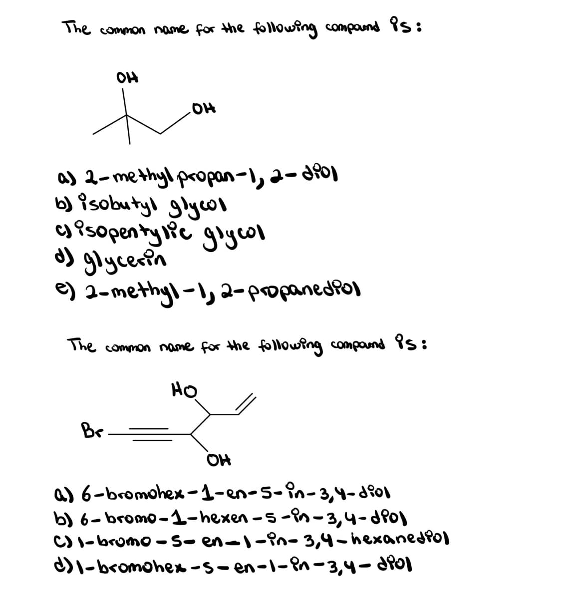 The common name for the following compaund Ps:
OH
a) 2-methyl propan-1, a- dfoj
b) isobutyl glycol
g Psopenty ic giycol
d) glycerin
e) 2-methyl-l, 2-popanedPol
The common name for the following compaund Ps:
HO
Br
OH
a) 6-bromohex -1-en-5-in-3,4-d801
b) 6-bromo-1-hexen -5 -in-3,4-dPo)
C) I-bromo -So en-l-Pn- 3,4-hexanedPol
DI-bromohex -s- en-1-Pn-3,4- d80)
