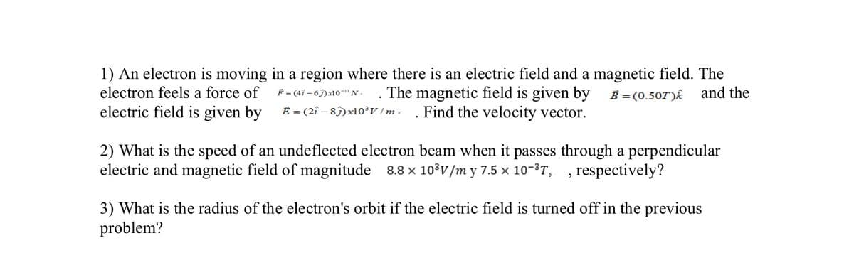 1) An electron is moving in a region where there is an electric field and a magnetic field. The
electron feels a force of
F = (47-67)x10-¹2 N-
The magnetic field is given by B = (0.50T) and the
Find the velocity vector.
electric field is given by
Ē = (2-83) x10³ V/m.
2) What is the speed of an undeflected electron beam when it passes through a perpendicular
electric and magnetic field of magnitude 8.8 × 10³V/m y 7.5 × 10-³T, respectively?
9
3) What is the radius of the electron's orbit if the electric field is turned off in the previous
problem?