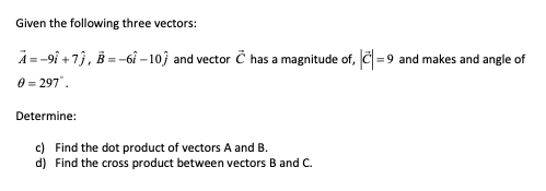Given the following three vectors:
A=-9î+7), B = -61 -107 and vector C has a magnitude of, ||=9 and makes and angle of
0 = 297°
Determine:
c) Find the dot product of vectors A and B.
d) Find the cross product between vectors B and C.