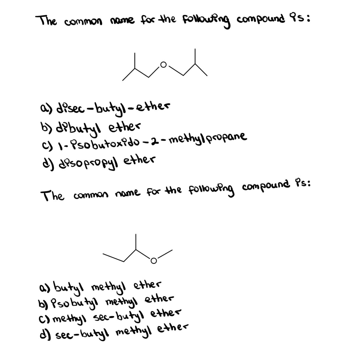 The common name for the Following compound 9s:
a) disec -butyl-ether
b) dPbutyl ether
c) 1- Psobutox?do – 2 - methyl propane
d) disopropyl ether
The common name for the followPng compound Ps:
a) butyl methyl ether
b) Pso bu tyl methyl ether
C) methyl sec-butyl ether
d) sec-butyl methyl ether
