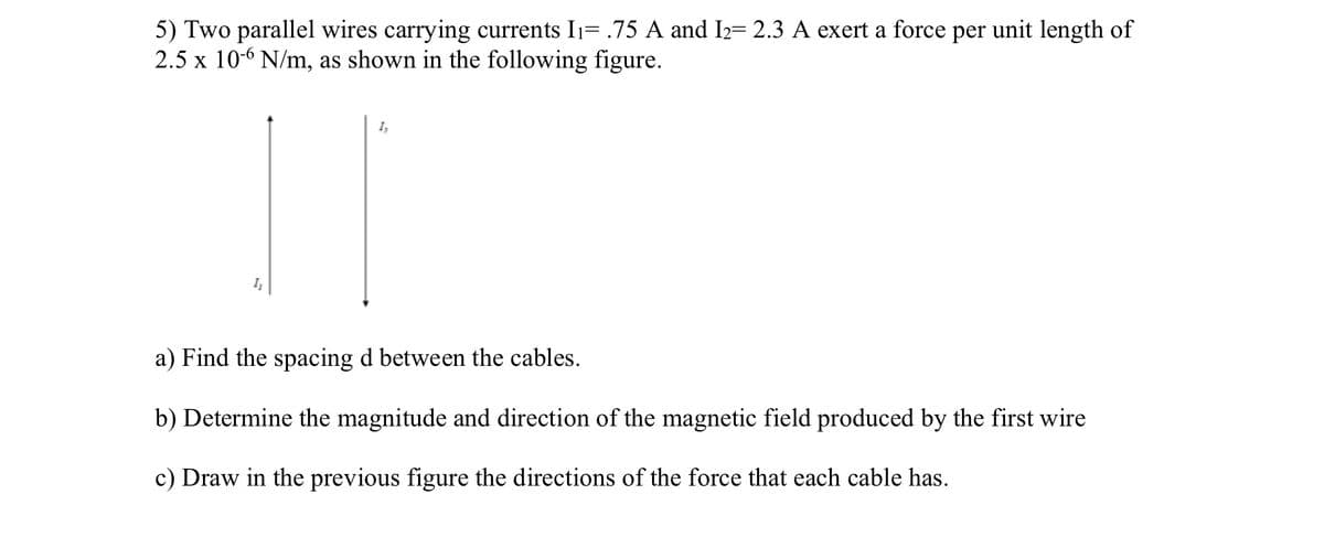 5) Two parallel wires carrying currents I₁= .75 A and I₂= 2.3 A exert a force per unit length of
2.5 x 10-6 N/m, as shown in the following figure.
1₂
1₂
a) Find the spacing d between the cables.
b) Determine the magnitude and direction of the magnetic field produced by the first wire
c) Draw in the previous figure the directions of the force that each cable has.