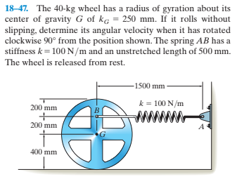 18-47. The 40-kg wheel has a radius of gyration about its
center of gravity G of kg = 250 mm. If it rolls without
slipping, determine its angular velocity when it has rotated
clockwise 90° from the position shown. The spring AB has a
stiffness k = 100 N/m and an unstretched length of 500 mm.
The wheel is released from rest.
-1500 mm
k = 100 N/m
200 mm
B
200 mm
400 mm

