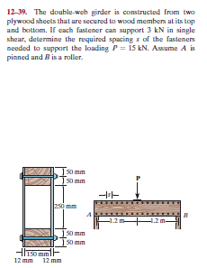 12-39. The double-web girder is constructed from two
plywood sheets that are secured to wood members at its top
and bottom. If each fastener can support 3 kN in single
shear, determine the required spacing s of the fasteners
needed to support the loading P= is kN. Assume A is
pinned and B is a raller.
S0 mm
Iso mm
250 mm
-1.2
|50 mm
s0 mm
HIso mmF
12 mm
12 mm
