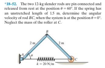 *18-52. The two 12-kg slender rods are pin connected and
released from rest at the position 6 = 60°. If the spring has
an unstretched length of 1.5 m, determine the angular
velocity of rod BC, when the system is at the position 0 = 0°.
Neglect the mass of the roller at C.
2 m
2 m
ww
k = 20 N/m
IC
