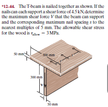 *12 44. The T-beam is nailed together as shown. If the
nailscan each support a shear force of 4.5 kN, determine
the maximum shear force V that the beam can support
and the corresponding maximum nail spacing s to the
nearest multiples of 5 mm. The allowable shear stress
ЗМРа.
for the wood is le
- 3 MPa.
S0 mm
300) mm
300 mm
So mm
