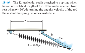 18-46. The 12-kg slender rod is attached to a spring, which
has an unstretched length of 2 m. If the rod is released from
rest when e = 30°, determine the angular velocity of the rod
the instant the spring becomes unstretched.
2 m
2 m
k = 40 N/m
www
