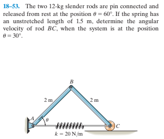18-53. The two 12-kg slender rods are pin connected and
released from rest at the position 0 = 60°. If the spring has
an unstretched length of 1.5 m, determine the angular
velocity of rod BC, when the system is at the position
e = 30°.
2 m,
2 m
IC
k = 20 N/m
