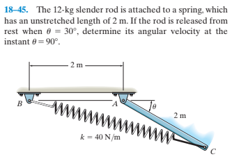 18-45. The 12-kg slender rod is attached to a spring, which
has an unstretched length of 2 m. If the rod is released from
rest when e = 30°, determine its angular velocity at the
instant 6 = 90°.
2 m
2 m
k = 40 N/m
