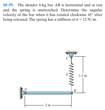 18-59. The slender 6-kg bar AB is horizontal and at rest
and the spring is unstretched. Determine the angular
velocity of the bar when it has rotated clockwise 45° after
being released. The spring has a stiffness of k = 12 N/m.
1.5 m
B.
2 m
www.
