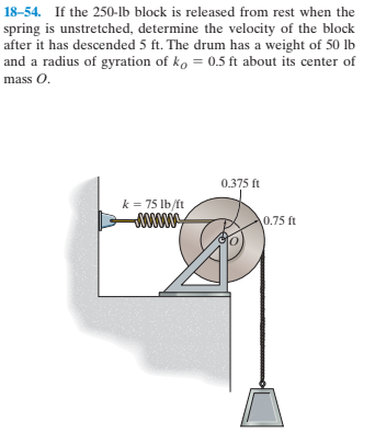 18–54. If the 250-Ib block is released from rest when the
spring is unstretched, determine the velocity of the block
after it has descended 5 ft. The drum has a weight of 50 lb
and a radius of gyration of ko = 0.5 ft about its center of
mass O.
0.375 ft
k = 75 Ib/ft
00000
0.75 ft
