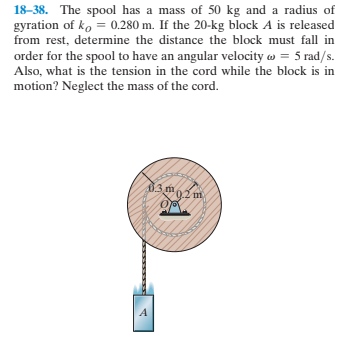 18-38. The spool has a mass of 50 kg and a radius of
gyration of ko = 0.280 m. If the 20-kg block A is released
from rest, determine the distance the block must fall in
order for the spool to have an angular velocity w = 5 rad/s.
Also, what is the tension in the cord while the block is in
motion? Neglect the mass of the cord.
đ3 m
0.2 m
