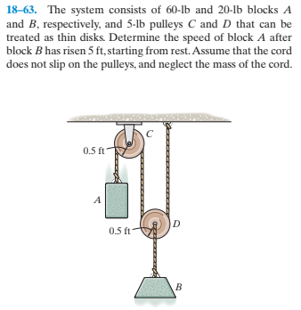 18-63. The system consists of 60-lb and 20-lb blocks A
and B, respectively, and 5-lb pulleys C and D that can be
treated as thin disks. Determine the speed of block A after
block B has risen 5 ft, starting from rest. Assume that the cord
does not slip on the pulleys, and neglect the mass of the cord.
0.5 ft
0.5 ft
t-
হ
