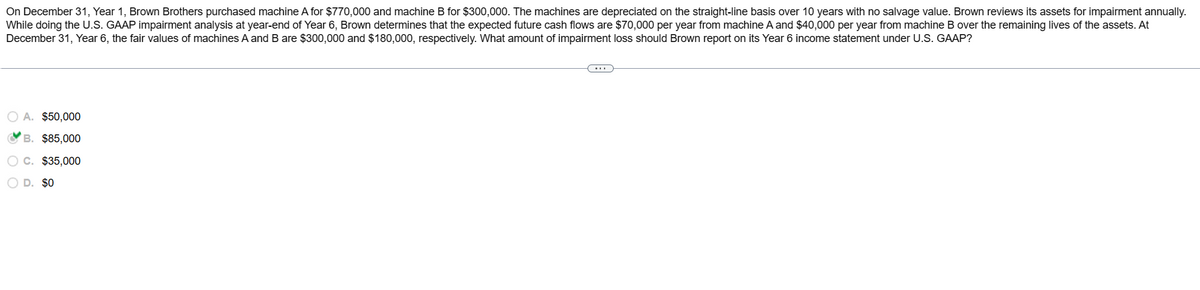 On December 31, Year 1, Brown Brothers purchased machine A for $770,000 and machine B for $300,000. The machines are depreciated on the straight-line basis over 10 years with no salvage value. Brown reviews its assets for impairment annually.
While doing the U.S. GAAP impairment analysis at year-end of Year 6, Brown determines that the expected future cash flows are $70,000 per year from machine A and $40,000 per year from machine B over the remaining lives of the assets. At
December 31, Year 6, the fair values of machines A and B are $300,000 and $180,000, respectively. What amount of impairment loss should Brown report on its Year 6 income statement under U.S. GAAP?
O A. $50,000
B. $85,000
O C. $35,000
OD. $0