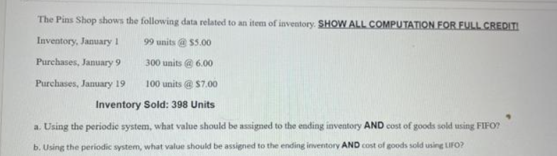 The Pins Shop shows the following data related to an item of inventory. SHOW ALL COMPUTATION FOR FULL CREDITI
Inventory, January 1
99 units @ $5.00
Purchases, January 9
300 units @ 6.00
Purchases, January 19
100 units @ $7.00
Inventory Sold: 398 Units
a. Using the periodic system, what value should be assigned to the ending inventory AND cost of goods sold using FIFO?
b. Using the periodic system, what value should be assigned to the ending inventory AND cost of goods sold using LIFO?