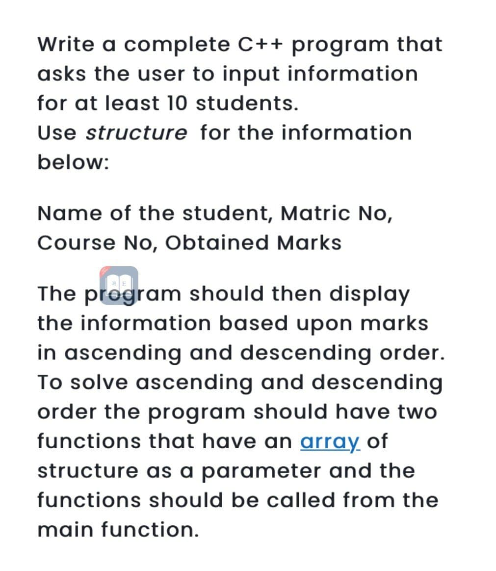 Write a complete C++ program that
asks the user to input information
for at least 10 students.
Use structure for the information
below:
Name of the student, Matric No,
Course No, Obtained Marks
ragr
The program should then display
the information based upon marks
in ascending and descending order.
To solve ascending and descending
order the program should have two
functions that have an array of
structure as a parameter and the
functions should be called from the
main function.