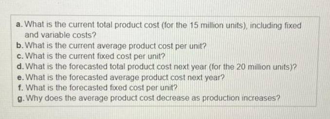 a. What is the current total product cost (for the 15 million units), including fixed
and variable costs?
b. What is the current average product cost per unit?
c. What is the current fixed cost per unit?
d. What is the forecasted total product cost next year (for the 20 million units)?
e. What is the forecasted average product cost next year?
f. What is the forecasted fixed cost per unit?
g. Why does the average product cost decrease as production increases?