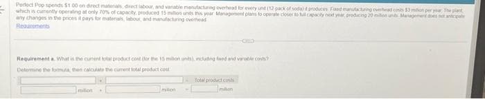 E
Perfect Pop spends $1.00 on direct materials, direct labour, and variable manufacturing overhead for every unt (12 pack of soda) it produces Fed manufacturing overhead costs $3 milion per yer The plant
which is currently operating at only 70% of capacity, produced 15 million units this year Management plans to operate closer to full capacity next year, producing 20 million units Management does not anticipate
any changes in the prices it pays for materials, labour, and manufacturing overhead
Requirements
Requirement a. What is the current total product cost for the 15 million units), including faed and varable costs?
Determine the formula, then calculate the current total product cost
milion
millon
GID
Total product costs
millon