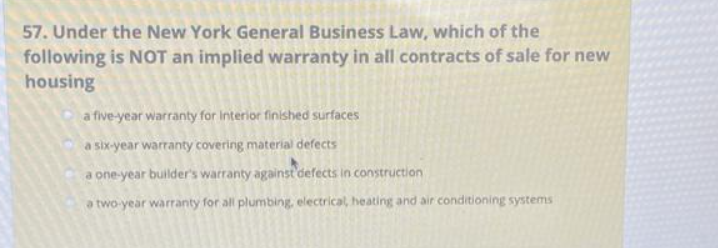 57. Under the New York General Business Law, which of the
following is NOT an implied warranty in all contracts of sale for new
housing
a five-year warranty for Interior finished surfaces
a six-year warranty covering material defects
a one-year builder's warranty against defects in construction
a two-year warranty for all plumbing, electrical, heating and air conditioning systems i