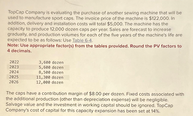 TopCap Company is evaluating the purchase of another sewing machine that will be
used to manufacture sport caps. The invoice price of the machine is $122,000. In
addition, delivery and installation costs will total $5,000. The machine has the
capacity to produce 12,000 dozen caps per year. Sales are forecast to increase
gradually, and production volumes for each of the five years of the machine's life are
expected to be as follows: Use Table 6-4.
Note: Use appropriate factor(s) from the tables provided. Round the PV factors to
4 decimals.
2022
2023
2024
2025
2026
3,600 dozen
5,600 dozen
8,500 dozen
11,300 dozen
12,000 dozen
The caps have a contribution margin of $8.00 per dozen. Fixed costs associated with
the additional production (other than depreciation expense) will be negligible.
Salvage value and the investment in working capital should be ignored. TopCap
Company's cost of capital for this capacity expansion has been set at 14%.