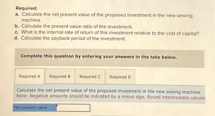 Required:
a. Calculate the net present value of the proposed investment in the new sewing
machine.
b. Calculate the present value ratio of the investment.
c. What is the internal rate of return of this investment relative to the cost of capital?
d. Calculate the payback period of the investment.
Complete this question by entering your answers in the tabs below.
Required A Required B
Required C Required D
Calculate the net present value of the proposed investment in the new sewing machine.
Note: Negative amounts should be indicated by a minus sign. Round intermediate calcula
Net present value