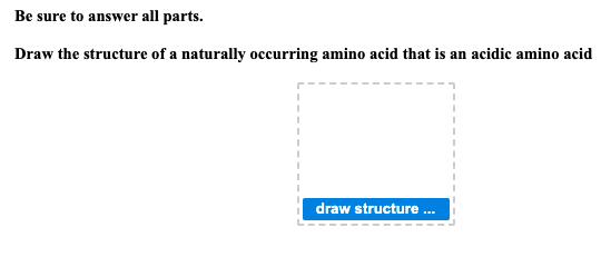 Be sure to answer all parts.
Draw the structure of a naturally occurring amino acid that is an acidic amino acid
draw structure.
