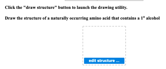 Click the "draw structure" button to launch the drawing utility.
Draw the structure of a naturally occurring amino acid that contains a 1° alcohol
I
edit structure ...