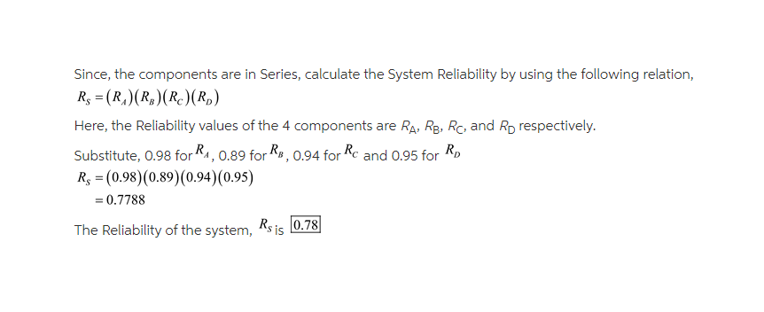 Since, the components are in Series, calculate the System Reliability by using the following relation,
Rs = (R₁) (R₂)(R) (RD)
Here, the Reliability values of the 4 components are RA, RB, RC, and RD respectively.
Substitute, 0.98 for R₁, 0.89 for RB, 0.94 for Rc and 0.95 for RD
Rs = (0.98) (0.89) (0.94)(0.95)
= 0.7788
The Reliability of the system, Rs is 0.78