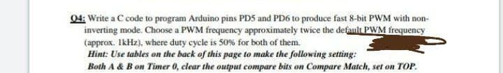 04: Write a C code to program Arduino pins PD5 and PD6 to produce fast 8-bit PWM with non-
inverting mode. Choose a PWM frequency approximately twice the defanlt PWM frequency
(approx. IkHz), where duty cycle is 50% for both of them.
Hìnt: Use tables on the back of this page to make the following setting:
Both A & B on Timer 0, clear the output compare bits on Compare Match, set on TOP.
