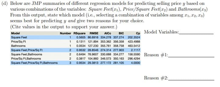 (d) Below are JMP summaries of different regression models for predicting selling price y based on
various combinations of the variables: Square Feet(r), Price/Square Feet(r2) and Bathrooms(r3)
From this output, state which model (i.e., selecting a combination of variables among r1, T2, 13)
seems best for predicting y and give two reasons for your choice.
(Cite values in the output to support your answer.)
Model Variables:
Model
Square Feet
Price/Sq Ft
Bathrooms
Square Feet, Price/Sq Ft
Square Feet,Bathrooms
Price/Sq Ft,Bathrooms
Square Feet, Price/Sq Ft,Bathrooms
AICC
0.5605 86.6916 334.278 337.274
BIC
202.3524
423.4988
463.5412
2.1117
158.5590 Reason #1:
296.4294
4.0000
Number RSquare
RMSE
Cp
0.1311 121.894 353.362 356.358
0.0534 127.230 355.761 358.758
0.9532 28.8546 274.314 277.903
0.6494 78.9607 330.688 334.277
0.3817 104.860 346.573 350.163
0.9534 29.3813 277.172 281.105
Reason #2:
