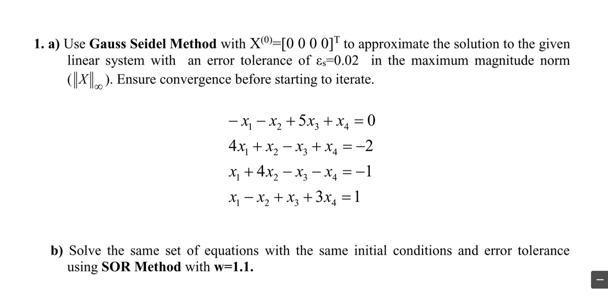 1. a) Use Gauss Seidel Method with X0=[0 0 0 0]™ to approximate the solution to the given
linear system with an error tolerance of Es=0.02 in the maximum magnitude norm
(X). Ensure convergence before starting to iterate.
- x - x, +5x, +x, = 0
4x, + x, – x + x, = -2
x +4x, – x, -x4 = -1
X - x, + x, +3x, =1
b) Solve the same set of equations with the same initial conditions and error tolerance
using SOR Method with w=1.1.
