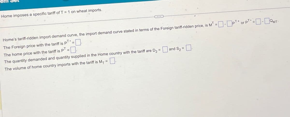 Home imposes a specific tariff of T = 1 on wheat imports.
Home's tariff-ridden import demand curve, the import demand curve stated in terms of the Foreign tariff-ridden price, is MT = ☐ - PT* or PT* =QMT
The Foreign price with the tariff is PT.
The quantity demanded and quantity supplied in the Home country with the tariff are D₂ =
The home price with the tariff is PT
The volume of home country imports with the tariff is M₁ =
=
and S₂ =
☐