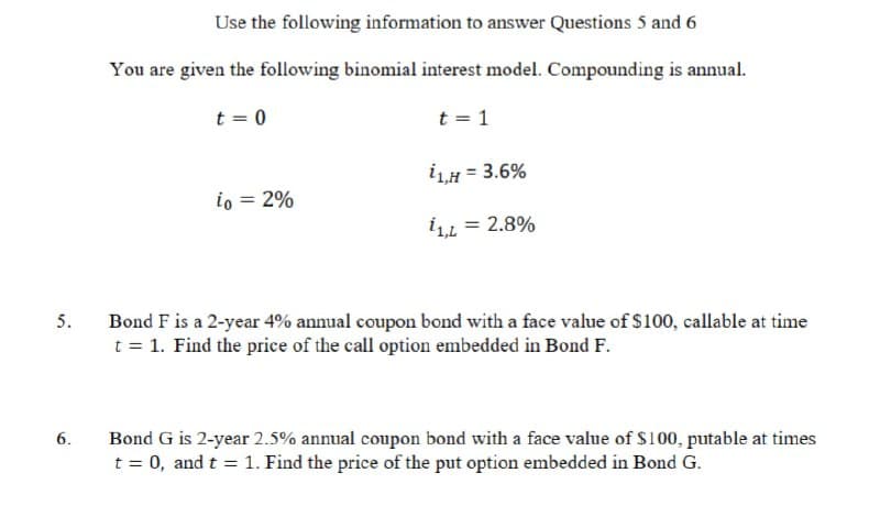 Use the following information to answer Questions 5 and 6
You are given the following binomial interest model. Compounding is annual.
t = 0
t = 1
i1,H = 3.6%
io
= 2%
11,L = 2.8%
5.
Bond F is a 2-year 4% annual coupon bond with a face value of $100, callable at time
t = 1. Find the price of the call option embedded in Bond F.
6.
Bond G is 2-year 2.5% annual coupon bond with a face value of $100, putable at times
t = 0, and t = 1. Find the price of the put option embedded in Bond G.
