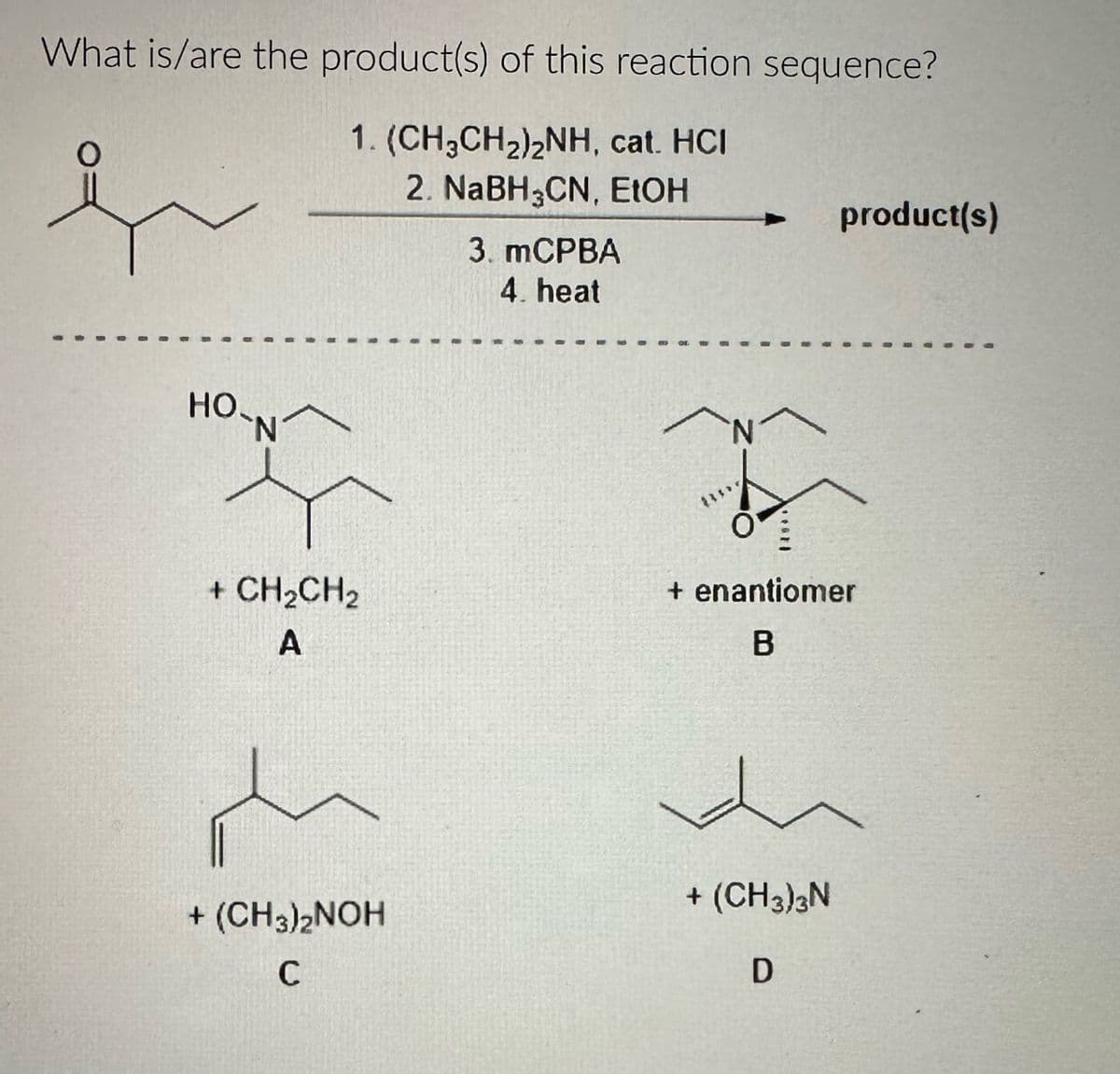 What is/are the product(s) of this reaction sequence?
1. (CH3CH2)2NH, cat. HCI
2. NaBH3CN, EtOH
3. MCPBA
4. heat
product(s)
HO-N^
+ CH2CH2
A
+ enantiomer
B
+ (CH3)3N
+ (CH3)2NOH
C
D