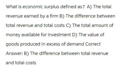 What is economic surplus defined as? A) The total
revenue earned by a firm B) The difference between
total revenue and total costs C) The total amount of
money available for investment D) The value of
goods produced in excess of demand Correct
Answer: B) The difference between total revenue
and total costs