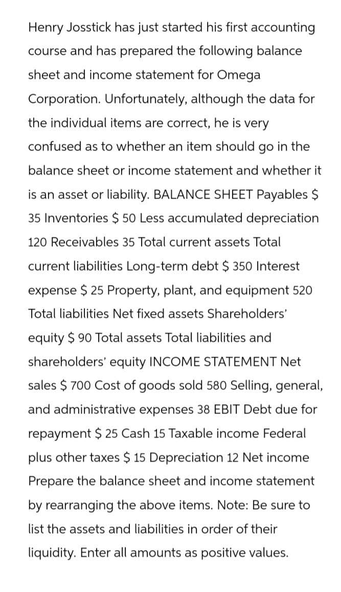Henry Josstick has just started his first accounting
course and has prepared the following balance
sheet and income statement for Omega
Corporation. Unfortunately, although the data for
the individual items are correct, he is very
confused as to whether an item should go in the
balance sheet or income statement and whether it
is an asset or liability. BALANCE SHEET Payables $
35 Inventories $ 50 Less accumulated depreciation
120 Receivables 35 Total current assets Total
current liabilities Long-term debt $ 350 Interest
expense $25 Property, plant, and equipment 520
Total liabilities Net fixed assets Shareholders'
equity $90 Total assets Total liabilities and
shareholders' equity INCOME STATEMENT Net
sales $700 Cost of goods sold 580 Selling, general,
and administrative expenses 38 EBIT Debt due for
repayment $ 25 Cash 15 Taxable income Federal
plus other taxes $ 15 Depreciation 12 Net income
Prepare the balance sheet and income statement
by rearranging the above items. Note: Be sure to
list the assets and liabilities in order of their
liquidity. Enter all amounts as positive values.