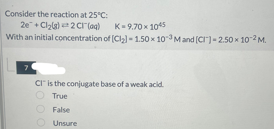Consider the reaction at 25°C:
2e+ Cl2(g) 2 Cl(aq)
K = 9.70 × 1045
With an initial concentration of [Cl2] = 1.50 × 10-3 M and [CI] = 2.50 x 10-2 M.
7
CI is the conjugate base of a weak acid.
True
O False
Unsure