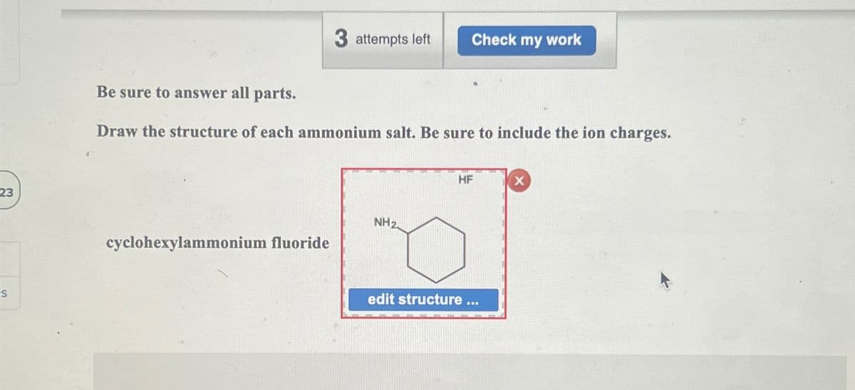 23
S
3 attempts left
Check my work
Be sure to answer all parts.
Draw the structure of each ammonium salt. Be sure to include the ion charges.
cyclohexylammonium fluoride
NH 2
HF
X
edit structure ...