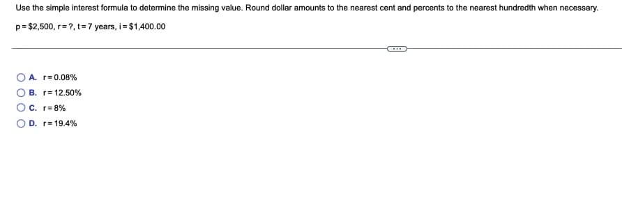 Use the simple interest formula to determine the missing value. Round dollar amounts to the nearest cent and percents to the nearest hundredth when necessary.
p= $2,500, r= ?, t= 7 years, i= $1,400.00
O A. r= 0.08%
B. r= 12.50%
O C. r= 8%
D. r= 19.4%

