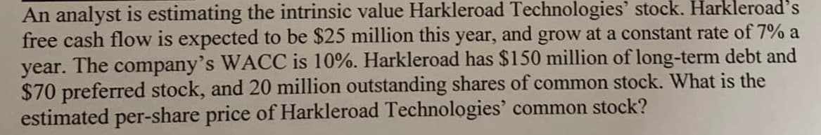 An analyst is estimating the intrinsic value Harkleroad Technologies' stock. Harkleroad's
free cash flow is expected to be $25 million this year, and grow at a constant rate of 7% a
year. The company's WACC is 10%. Harkleroad has $150 million of long-term debt and
$70 preferred stock, and 20 million outstanding shares of common stock. What is the
estimated per-share price of Harkleroad Technologies' common stock?