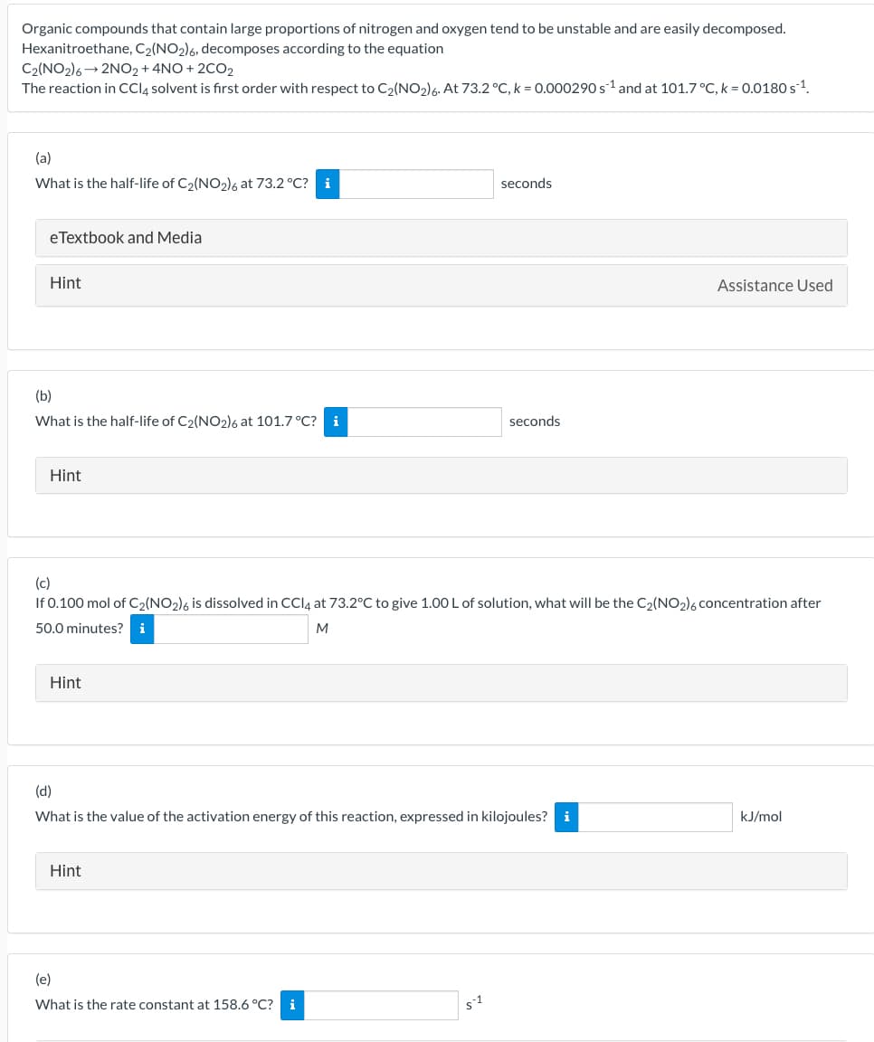Organic compounds that contain large proportions of nitrogen and oxygen tend to be unstable and are easily decomposed.
Hexanitroethane, C₂(NO2)6, decomposes according to the equation
C2(NO2)6 2NO2 + 4NO+2CO2
The reaction in CCl4 solvent is first order with respect to C₂(NO₂)6. At 73.2 °C, k = 0.000290 s¹ and at 101.7 °C, k = 0.0180 s ¹.
(a)
What is the half-life of C₂(NO₂)6 at 73.2 °C? i
eTextbook and Media
Hint
(b)
What is the half-life of C2(NO2)6 at 101.7 °C? i
Hint
Hint
(c)
If 0.100 mol of C2(NO2)6 is dissolved in CCl4 at 73.2°C to give 1.00 L of solution, what will be the C₂(NO2)6 concentration after
50.0 minutes? i
M
Hint
seconds
(d)
What is the value of the activation energy of this reaction, expressed in kilojoules? i
(e)
What is the rate constant at 158.6 °C? i
seconds
$1
Assistance Used
kJ/mol