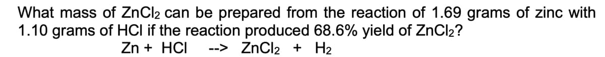What mass of ZnCl2 can be prepared from the reaction of 1.69 grams of zinc with
1.10 grams of HCI if the reaction produced 68.6% yield of ZnCl₂?
Zn + HCI --> ZnCl₂ + H₂