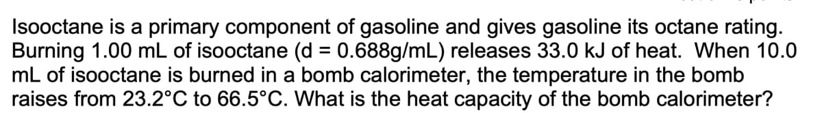 Isooctane is a primary component of gasoline and gives gasoline its octane rating.
Burning 1.00 mL of isooctane (d = 0.688g/mL) releases 33.0 kJ of heat. When 10.0
mL of isooctane is burned in a bomb calorimeter, the temperature in the bomb
raises from 23.2°C to 66.5°C. What is the heat capacity of the bomb calorimeter?