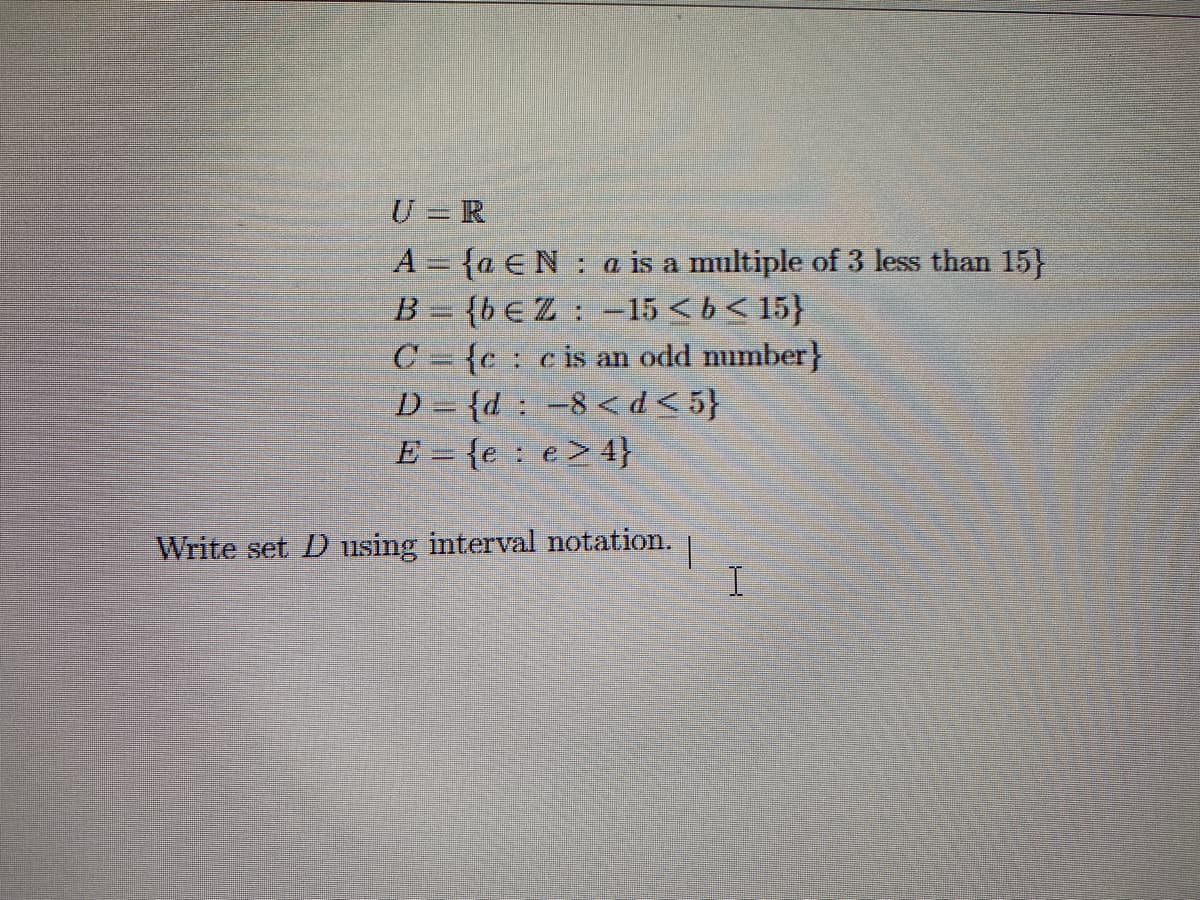 U = R
A = {a EN a is a multiple of 3 less than 15}
1
B = {bEZ -15 < b < 15}
C{cc is an odd number}
D={d: -8 <d<5}
E = {e e> 4}
Write set D using interval notation.
|
I